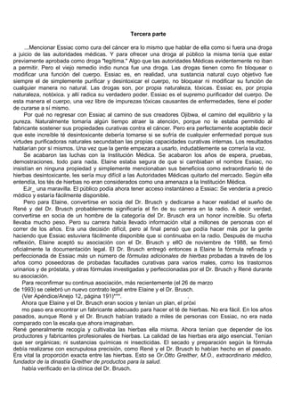 Tercera parte

     ...Mencionar Essiac como cura del cáncer era lo mismo que hablar de ella como si fuera una droga
a juicio de las autoridades médicas. Y para ofrecer una droga al público la misma tenía que estar
previamente aprobada como droga "legítima." Algo que las autoridades Médicas evidentemente no iban
a permitir. Pero el viejo remedio indio nunca fue una droga. Las drogas tienen como fin bloquear o
modificar una función del cuerpo. Essiac es, en realidad, una sustancia natural cuyo objetivo fue
siempre el de simplemente purificar y desintoxicar el cuerpo, no bloquear ni modificar su función de
cualquier manera no natural. Las drogas son, por propia naturaleza, tóxicas. Essiac es, por propia
naturaleza, notóxica. y allí radica su verdadero poder. Essiac es el supremo purificador del cuerpo. De
esta manera el cuerpo, una vez libre de impurezas tóxicas causantes de enfermedades, tiene el poder
de curarse a sí mismo.
     Por qué no regresar con Essiac al camino de sus creadores Ojibwa, el camino del equilibrio y la
pureza. Naturalmente tomaría algún tiempo atraer la atención, porque no le estaba permitido al
fabricante sostener sus propiedades curativas contra el cáncer. Pero era perfectamente aceptable decir
que este increíble té desintoxicante debería tomarse si se sufría de cualquier enfermedad porque sus
virtudes purificadoras naturales secundaban las propias capacidades curativas internas. Los resultados
hablarían por sí mismos. Una vez que la gente empezara a usarlo, indudablemente se correría la voz.
     Se acabaron las luchas con la Institución Médica. Se acabaron los años de espera, pruebas,
demostraciones, todo para nada. Elaine estaba segura de que si cambiaban el nombre Essiac, no
insistían en ninguna propiedad y simplemente mencionaban sus beneficios como extraordinario té de
hierbas desintoxicante, les sería muy difícil a las Autoridades Médicas quitarlo del mercado. Según ella
entendía, los tés de hierbas no eran considerados como una amenaza a la Institución Médica.
     EJr_ una maravilla. El público podía ahora tener acceso instantáneo a Essiac: Se vendería a precio
módico y estaría fácilmente disponible.
     Pero para Elaine, convertirse en socia del Dr. Brusch y dedicarse a hacer realidad el sueño de
René y del Dr. Brusch probablemente significaría el fin de su carrera en la radio. A decir verdad,
convertirse en socia de un hombre de la categoría del Dr. Brusch era un honor increíble. Su oferta
llevaba mucho peso. Pero su carrera había llevado información vital a millones de personas con el
correr de los años. Era una decisión difícil, pero al final pensó que podía hacer más por la gente
haciendo que Essiac estuviera fácilmente disponible que si continuaba en la radio. Después de mucha
reflexión, Elaine aceptó su asociación con el Dr. Brusch y ellO de noviembre de 1988, se firmó
oficialmente la documentación legal. El Dr. Brusch entregó entonces a Elaine la fórmula refinada y
perfeccionada de Essiac más un número de fórmulas adicionales de hierbas probadas a través de los
años como poseedoras de probadas facultades curativas para varios males, como los trastornos
urinarios y de próstata, y otras fórmulas investigadas y perfeccionadas por el Dr. Brusch y René durante
su asociación.
    Para reconfirmar su continua asociación, más recientemente (el 26 de marzo
de 1993) se celebró un nuevo contrato legal entre Elaine y el Dr. Brusch.
    (Ver Apéndice/Anejo 12, página 191)***.                            .
    Ahora que Elaine y el Dr. Brusch eran socios y tenían un plan, el próxi
    mo paso era encontrar un fabricante adecuado para hacer el té de hierbas. No era fácil. En los años
pasados, aunque René y el Dr. Brusch habían tratado a miles de personas con Essiac, no era nada
comparado con la escala que ahora imaginaban.
René generalmente recogía y cultivaba las hierbas ella misma. Ahora tenían que depender de los
productores y fabricantes profesionales de hierbas. La calidad de las hierbas era algo esencial. Tenían
que ser orgánicas; ni sustancias químicas ni insecticidas. El secado y preparación según la fórmula
debía realizarse con escrupulosa precisión, como René y el Dr. Brusch lo habían hecho en el pasado.
Era vital la proporción exacta entre las hierbas. Esto se Or.Otto Greither, M.O., extraordinario médico,
fundador de la dinastía Greither de productos para la salud.
    había verificado en la clínica del Dr. Brusch.
 