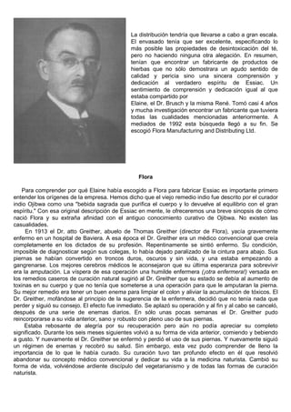 La distribución tendría que llevarse a cabo a gran escala.
                                               El envasado tenía que ser excelente, especificando lo
                                               más posible las propiedades de desintoxicación del té,
                                               pero no haciendo ninguna otra alegación. En resumen,
                                               tenían que encontrar un fabricante de productos de
                                               hierbas que no sólo demostrara un agudo sentido de
                                               calidad y pericia sino una sincera comprensión y
                                               dedicación al verdadero espíritu de Essiac. Un
                                               sentimiento de comprensión y dedicación igual al que
                                               estaba compartido por
                                               Elaine, el Dr. Brusch y la misma René. Tomó casi 4 años
                                               y mucha investigación encontrar un fabricante que tuviera
                                               todas las cualidades mencionadas anteriormente. A
                                               mediados de 1992 esta búsqueda llegó a su fin. Se
                                               escogió Flora Manufacturing and Distributing Ltd.




                                                  Flora

    Para comprender por qué Elaine había escogido a Flora para fabricar Essiac es importante primero
entender los orígenes de la empresa. Hemos dicho que el viejo remedio indio fue descrito por el curador
indio Ojibwa como una "bebida sagrada que purifica el cuerpo y lo devuelve al equilibrio con el gran
espíritu." Con esa original descripción de Essiac en mente, le ofreceremos una breve sinopsis de cómo
nació Flora y su extraña afinidad con el antiguo conocimiento curativo de Ojibwa. No existen las
casualidades.
     En 1913 el Dr. atto Greither, abuelo de Thomas Greither (director de Flora), yacía gravemente
enfermo en un hospital de Baviera. A esa época el Dr. Greither era un médico convencional que creía
completamente en los dictados de su profesión. Repentinamente se sintió enfermo. Su condición,
imposible de diagnosticar según sus colegas, lo había dejado paralizado de la cintura para abajo. Sus
piernas se habían convertido en troncos duros, oscuros y sin vida, y una estaba empezando a
gangrenarse. Los mejores cerebros médicos le aconsejaron que su última esperanza para sobrevivir
era la amputación. La víspera de esa operación una humilde enfermera (¡otra enfermera!) versada en
los remedios caseros de curación natural sugirió al Dr. Greither que su estado se debía al aumento de
toxinas en su cuerpo y que no tenía que someterse a una operación para que le amputaran la pierna.
Su mejor remedio era tener un buen enema para limpiar el colon y aliviar la acumulación de tóxicos. El
Dr. Greither, mofándose al principio de la sugerencia de la enfermera, decidió que no tenía nada que
perder y siguió su consejo. El efecto fue inmediato. Se aplazó su operación y al fin y al cabo se canceló,
después de una serie de enemas diarios. En sólo unas pocas semanas el Dr. Greither pudo
reincorporarse a su vida anterior, sano y robusto con pleno uso de sus piernas.
     Estaba rebosante de alegría por su recuperación pero aún no podía apreciar su completo
significado. Durante los seis meses siguientes volvió a su forma de vida anterior, comiendo y bebiendo
a gusto. Y nuevamente el Dr. Greither se enfermó y perdió el uso de sus piernas. Y nuevamente siguió
un régimen de enemas y recobró su salud. Sin embargo, esta vez pudo comprender de lleno la
importancia de lo que le había curado. Su curación tuvo tan profundo efecto en él que resolvió
abandonar su concepto médico convencional y dedicar su vida a la medicina naturista. Cambió su
forma de vida, volviéndose ardiente discípulo del vegetarianismo y de todas las formas de curación
naturista.
 