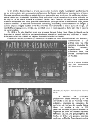 El Dr. Greither descubrió por su propia experiencia y mediante amplia investigación que la mayoría
de las enfermedades son consecuencia del aumento de tóxicos en el sistema, especialmente el colon.
Una vez que el cuerpo estáen un estado tóxico es susceptible a un sinnúmero de problemas médicos,
desde cáncer a un simple dolor de cabeza. Si se estimula al cuerpo naturalmente para que se limpie, en
la mayoría de los casos volverá a su estado natural: salud radiante. El cuerpo tiene propiedades
curativas milagrosas pero tiene que estar desintoxicado para aprovechar al máximo sus propi_dades
curativas internas. La medicina convencional confiaba (y aún confía) excesivamente en las drogas. y
aunque algunas drogas pueden aliviar los síntomas, muy raramente si acaso, curan el cuerpo. En
realidad las drogas pueden, debido a su toxicidad, tener el efecto opuesto y dañar aún más el sistema
ya comprometido.
     En 1916 el Dr. atto Greither formó una empresa llamada Salus Haus (Casa de Salud) con la
intención de producir tónicos de hierbas naturales de alta calidad que limpiaran y purificaran el cuerpo.
Estaba empeñado en producir los mejores productos naturales del mundo.
     En sólo diez años tuvo más de 50 comercios Salus Haus de venta e información en toda Alemania,
                                                                                suministrando a un
                                                                                público cada vez más
                                                                                receptivo productos de
                                                                                hierbas        naturales,
                                                                                especialmente          el
                                                                                tratamiento Salus, una
                                                                                bebida desintoxicante
                                                                                de hierbas.


                                                                                         Uno de los primeros herbolarios
                                                                                         Salus    Haus,    aproximadamente
                                                                                         1925, Baviera, Alemania.




                                                             Otto Greither, hijo, Propietario y Director Gerente de Salus Haus
                                                             hoy día.


                                                                    La    empresa      ha     continuado
                                                             prosperando desde entonces y se ha
                                                             convertido en uno de las mayores y más
                                                             prósperas empresas de producción de
                                                             productos de hierbas del mundo. Salus
                                                             Haus, que emplea a más de 250
                                                             personas, es ahora propietaria de terrenos
                                                             orgánicos en todos los distritos agrícolas
                                                             fértiles de Baviera, una granja orgánica de
                                                             hierbas en Chile y una granja de acerolas
                                                             orgánicas en Florida. Sus establecimientos
 