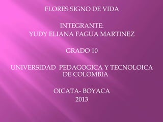 FLORES SIGNO DE VIDA
INTEGRANTE:
YUDY ELIANA FAGUA MARTINEZ
GRADO 10
UNIVERSIDAD PEDAGOGICA Y TECNOLOICA
DE COLOMBIA
OICATA- BOYACA
2013

 