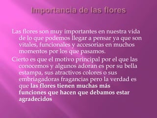 Las flores son muy importantes en nuestra vida
de lo que podemos llegar a pensar ya que son
vitales, funcionales y accesorias en muchos
momentos por los que pasamos.
Cierto es que el motivo principal por el que las
conocemos y algunos adoran es por su bella
estampa, sus atractivos colores o sus
embriagadoras fragancias pero la verdad es
que las flores tienen muchas más
funciones que hacen que debamos estar
agradecidos

 
