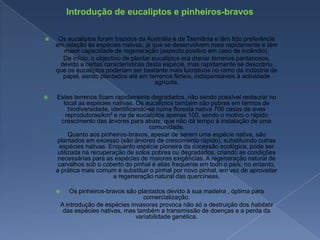 Introdução de eucaliptos e pinheiros-bravosOs eucaliptos foram trazidos da Austrália e da Tasmânia e têm tido preferência em relação às espécies nativas, já que se desenvolvem mais rapidamente e têm maior capacidade de regeneração (aspecto positivo em caso de incêndio).        De início, o objectivo de plantar eucaliptos era drenar terrenos pantanosos, devido a certas características desta espécie, mas rapidamente se descobriu que os eucaliptos poderiam ser bastante mais lucrativos no ramo da indústria de papel, sendo plantados até em terrenos férteis, indispensáveis à actividade agrícola.Estes terrenos ficam rapidamente degradados, não sendo possível restaurar no local as espécies nativas. Os eucaliptos também são pobres em termos de biodiversidade, identificando-se numa floresta nativa 700 casas de aves reprodutoras/km² e na de eucaliptos apenas 100, sendo o motivo o rápido crescimento das árvores para abate, que não dá tempo à instalação de uma comunidade.        Quanto aos pinheiros-bravos, apesar de serem uma espécie nativa, são plantados em excesso (são árvores de crescimento rápido), substituindo outras espécies nativas. Enquanto espécie pioneira da sucessão ecológica, pode ser utilizada na recuperação de solos pobres ou degradados, criando as condições necessárias para as espécies de maiores exigências. A regeneração natural de carvalhos sob o coberto do pinhal é aliás frequente em todo o país; no entanto, a prática mais comum é substituir o pinhal por novo pinhal, em vez de aproveitar a regeneração natural das quercíneas.Os pinheiros-bravos são plantados devido à sua madeira , óptima para comercialização.        A introdução de espécies invasoras provoca não só a destruição dos habitats das espécies nativas, mas também a transmissão de doenças e a perda da variabilidade genética.