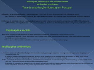 Implicações da destruição das nossas florestas Implicações económicasTaxa de arborização (floresta) em Portugal.A floresta e as actividades ligadas a ela representam 3% do bolo de lucro da economia (3100 milhões de euros).        Se o declínio da nossa floresta continuar, em breve este lucro deixará de colaborar para uma saudável economia nacional.Em termos de comércio externo, o saldo da balança comercial é extremamente positivo, chegando aos 1024 milhões de euros (2748 milhões em exportações e 1724 em importações). O declínio da floresta representaria uma grande perda para o país.      Implicações sociais  Mais de 160 000 pessoas estão empregues em áreas relacionadas com a floresta, representando 3,3% da população activa.         Os problemas que têm vindo a surgir, relacionados com a floresta, podem deixar estas pessoas sem emprego, o que poderá prejudicar milhares de famílias já com rendimentos baixos.        Trata-se de um problema social, mas também económico, já que estimula o aumento da taxa de desemprego.Implicações ambientaisA nível ambiental, o declínio florestal em Portugal diminui a biodiversidade, pondo algumas espécies em perigo e levando a que outras desapareçam por completo do nosso país.         As áreas que sofreram desflorestação rapidamente se tornam áridas, impedindo que as espécies nativas se reinstalem na região, dando lugar a vegetação de baixo porte ou à propagação de espécies de crescimento rápido, como é o caso do eucalipto. Por fim, a emissão de dióxido de carbono será maior, e também menor será o dióxido de carbono fixado pelas plantas e no solo, já que não existirão plantas para fazer a remoção do dióxido de carbono da atmosfera para a floresta.          A destruição da floresta leva ao desaparecimento da fauna e da flora dessa região, a uma elevada erosão do solo desprotegido, a uma modificação das bacias hidrográficas, muitas vezes com grandes prejuízos materiais e mesmo de vidas humanas.