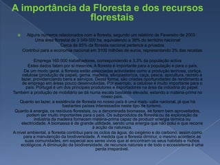A importância da Floresta e dos recursos florestaisAlguns números relacionados com a floresta, segundo um relatório de Fevereiro de 2003 :Uma área florestal de 3 349 000 ha, equivalendo a 38% do território nacional        Cerca de 85% da floresta nacional pertence a privados        Contribui para a economia nacional em 3100 milhões de euros, representando 3% das receitasEmprega 160 000 trabalhadores, correspondendo a 3,3% da população activa         Estes dados falam por si mesmos. A floresta é importante para a população e para o país.         De um modo geral, à floresta estão associadas actividades como a produção lenhosa, cortiça, celulose (produção de papel), gema, madeira, silvopastorícia, caça, pesca, apicultura, recreio e lazer, providenciando bens e serviços. Desta forma, são criadas oportunidades de rendimento e de emprego em áreas pouco desenvolvidas. Por exemplo, a celulose é muito importante para o país. Portugal é um dos principais produtores e exportadores na área da indústria do papel.Também a produção de mobiliário se dá numa escala bastante elevada, estando a matéria-prima no nosso país.Quanto ao lazer, a existência de floresta no nosso país é uma mais- valia nacional, já que há bastantes países interessados neste tipo de turismo.Quanto à energia, os resíduos florestais, ou a denominada biomassa, se forem bem aproveitados, podem ser muito importantes para o país. Os subprodutos da floresta ou da exploração da indústria da madeira fornecem matéria-prima capaz de produzir energia térmica ou electricidade. A biomassa é de grande utilidade, sendo uma energia que não polui e que recorre à acção da natureza.A nível ambiental, a floresta contribui para os ciclos da água, do oxigénio e do carbono, assim como para a manutenção da biodiversidade. À medida que a floresta diminui, o mesmo acontece às suas comunidades, em especial aos seres vivos que aí encontram os seus habitats e nichos ecológicos. A diminuição da biodiversidade, de recursos naturais e de todo o ecossistema é uma perda irreparável.