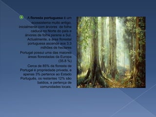 A floresta portuguesa é um ecossistema muito antigo, inicialmente com árvores  de folha caduca no Norte do país e árvores de folha perene a Sul. Actualmente, a área florestal portuguesa ascende aos 3.3 milhões de hectares    Portugal possui uma das maiores áreas florestadas da Europa (35.8 %)    Cerca de 85% da floresta de Portugal é propriedade privada, e apenas 3% pertence ao Estado Português, os restantes 12% são baldios, e pertença de comunidades locais.
