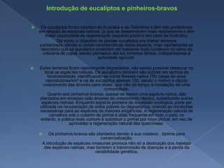 Introdução de eucaliptos e pinheiros-bravosOs eucaliptos foram trazidos da Austrália e da Tasmânia e têm tido preferência em relação às espécies nativas, já que se desenvolvem mais rapidamente e têm maior capacidade de regeneração (aspecto positivo em caso de incêndio).        De início, o objectivo de plantar eucaliptos era drenar terrenos pantanosos, devido a certas características desta espécie, mas rapidamente se descobriu que os eucaliptos poderiam ser bastante mais lucrativos no ramo da indústria de papel, sendo plantados até em terrenos férteis, indispensáveis à actividade agrícola.Estes terrenos ficam rapidamente degradados, não sendo possível restaurar no local as espécies nativas. Os eucaliptos também são pobres em termos de biodiversidade, identificando-se numa floresta nativa 700 casas de aves reprodutoras/km² e na de eucaliptos apenas 100, sendo o motivo o rápido crescimento das árvores para abate, que não dá tempo à instalação de uma comunidade.        Quanto aos pinheiros-bravos, apesar de serem uma espécie nativa, são plantados em excesso (são árvores de crescimento rápido), substituindo outras espécies nativas. Enquanto espécie pioneira da sucessão ecológica, pode ser utilizada na recuperação de solos pobres ou degradados, criando as condições necessárias para as espécies de maiores exigências. A regeneração natural de carvalhos sob o coberto do pinhal é aliás frequente em todo o país; no entanto, a prática mais comum é substituir o pinhal por novo pinhal, em vez de aproveitar a regeneração natural das quercíneas.Os pinheiros-bravos são plantados devido à sua madeira , óptima para comercialização.        A introdução de espécies invasoras provoca não só a destruição dos habitats das espécies nativas, mas também a transmissão de doenças e a perda da variabilidade genética.