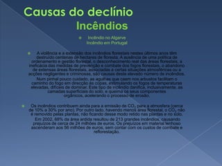 Causas do declínioIncêndiosIncêndio no Algarve        Incêndio em PortugalA violência e a extensão dos incêndios florestais nestes últimos anos têm destruído centenas de hectares de floresta. A ausência de uma política de ordenamento e gestão florestal, o desconhecimento real das áreas florestais, a ineficácia das medidas de prevenção e combate dos fogos florestais, o abandono de extensas áreas florestais, associadas a certas situações atmosféricas ou a acções negligentes e criminosas, são causas deste elevado número de incêndios.        Num pinhal pouco cuidado, as agulhas que caem nos arbustos facilitam o caminho do fogo em direcção às copas, estimulando os fogos de temperaturas elevadas, difíceis de dominar. Este tipo de incêndio danifica, inclusivamente, as camadas superficiais do solo, e queima os seus componentes orgânicos, acelerando o processo de erosão.Os incêndios contribuem ainda para a emissão de CO2 para a atmosfera (cerca de 10% a 30% por ano). Por outro lado, havendo menos área florestal, o CO2 não é removido pelas plantas, não ficando desse modo retido nas plantas e no solo.         Em 2002, 68% da área ardida resultou de 213 grandes incêndios, causando prejuízos de cerca de 24 milhões de euros. Os prejuízos em material lenhoso ascenderam aos 56 milhões de euros, sem contar com os custos de combate e reflorestação.