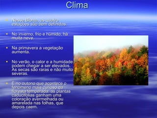 Clima  Nesse Bioma, as quatro estações são bem definidas.  No inverno, frio e húmido, há muita neve. Na primavera a vegetação aumenta. No verão, o calor e a humidade podem chegar a ser elevados. As secas são raras e não muito severas. É no outono que acontece o fenómeno mais curioso da floresta temperada: as plantas caducifólias ganham uma coloração avermelhada ou amarelada nas folhas, que depois caem. 