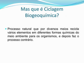 Mas que é Ciclagem Biogeoquímica?Processo natural que por diversos meios recicla vários elementos em diferentes formas químicas do meio ambiente para os organismos, e depois faz o processo contrário.