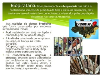 Biopirataria: fator preocupante é a biopirataria que não é o
contrabando somente de produtos da flora e da fauna amazônica, mas
também o uso e domínio dos conhecimentos oferecidos pelas populações
existentes na Floresta Amazônica.
Das espécies de plantas brasileiras
que foram patenteadas por empresas
internacionais temos:
Açaí, registrado em 2003 no Japão e
cancelado pela pressão das Ongs.
A Andiroba patenteada por empresas,
no Japão, na França, na União
Européia.
O Cupuaçu registrado no Japão pela
empresa Asahi Foods e Body Shop,
inglesa, entre outros produtos.
Os conhecimentos indígenas e
produtos estavam sendo apropriados
por multinacionais que queriam ter
ganhos sob estes povos. Assim, é
preciso refletir sobre todos estes
acontecimentos que ronda o bioma.

 