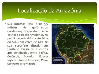 Localização da Amazônia
sua extensão total é de 5,5
milhões
de
quilômetros
quadrados, ocupando a área
drenada pelo Rio Amazonas, na
porção equatorial da América
do Sul, com cerca de 60% de
sua superfície situada em
território brasileiro e outros
40% distribuídos entre Bolívia,
Colômbia, Equador, Guiana
Inglesa, Guiana Francesa, Peru,
Suriname e Venezuela.

 