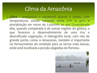 Clima da Amazônia
Clima – predomina o equatorial quente e úmido, com
temperaturas anuais variando entre 21ºC e 42ºC e
precipitação em torno de 2.500mm ao ano (considerada
alta, quando comparada à de outras regiões do globo), o
que favorece o desenvolvimento de uma rica e
diversificada vegetação. A hidrografia local, com rios de
grande porte, como o Amazonas, também é importante
no fornecimento de umidade para as terras mais baixas,
onde está localizada a porção alagadiça da floresta.

 