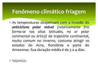 Fenômeno climático friagem
As temperaturas despencam com a invasão do
anticiclone polar móvel (relativamente frio
forma-se nas altas latitudes, no ar polar
continental ou ártico) de trajetória continental,
muito comum no inverno, costuma atingir os
estados do Acre, Rondônia e parte do
Amazonas. Sua duração média é de 3 a 4 dias.
Vejamos:

 