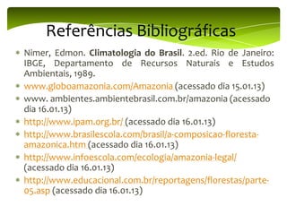 Referências Bibliográficas
Nimer, Edmon. Climatologia do Brasil. 2.ed. Rio de Janeiro:
IBGE, Departamento de Recursos Naturais e Estudos
Ambientais, 1989.
www.globoamazonia.com/Amazonia (acessado dia 15.01.13)
www. ambientes.ambientebrasil.com.br/amazonia (acessado
dia 16.01.13)
http://www.ipam.org.br/ (acessado dia 16.01.13)
http://www.brasilescola.com/brasil/a-composicao-florestaamazonica.htm (acessado dia 16.01.13)
http://www.infoescola.com/ecologia/amazonia-legal/
(acessado dia 16.01.13)
http://www.educacional.com.br/reportagens/florestas/parte05.asp (acessado dia 16.01.13)

 