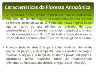 Características da Floresta Amazônica
A Amazônia possui grande importância para a estabilidade
ambiental do Planeta. Nela estão fixadas mais de uma centena
de trilhões de toneladas de carbono. Sua massa vegetal libera
algo em torno de sete trilhões de toneladas de água
anualmente para a atmosfera, via evapotranspiração, e seus
rios descarregam cerca de 20% de toda a água doce que é
despejada nos oceanos pelos rios existentes no globo terrestre.
A importância da Amazônia para a humanidade não reside
apenas no papel que desempenha para o equilíbrio ecológico
mundial. A região é o berço de inúmeros povos indígenas e
constitui-se numa riquíssima fonte de matéria-prima
(alimentares, florestais, medicinais, energéticas e minerais).

 