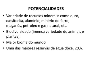POTENCIALIDADES
• Variedade de recursos minerais: como ouro,
cassiterita, alumínio, minério de ferro,
maganês, petróleo e gás natural, etc.
• Biodiversidade (imensa variedade de animais e
plantas).
• Maior bioma do mundo
• Uma das maiores reservas de água doce. 20%.
 