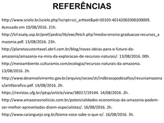 REFERÊNCIAS
http://www.scielo.br/scielo.php?script=sci_arttext&pd=S0103-40142002000200009.
Acessado em 10/08/2016. 21h.
http://lcf.esalq.usp.br/prof/pedro/lib/exe/fetch.php?media=ensino:graduacao:recursos_a
mazonia.pdf. 13/08/2016. 23h.
http://planetasustentavel.abril.com.br/blog/novas-ideias-para-o-futuro-da-
amazonia/amazonia-na-mira-da-exploracao-de-recursos-naturais/. 13/08/2016. 00h.
http://meioambiente.culturamix.com/ecologia/recursos-naturais-da-amazonia.
13/08/2016. 2h.
http://www.desenvolvimento.gov.br/arquivo/secex/sti/indbrasopodesafios/revuniamazona
s/art4Serafico.pdf. 14/08/2016. 2h.
https://revistas.ufg.br/iptsp/article/view/38017/19144. 14/08/2016. 2h.
http://www.amazonasnoticias.com.br/potencialidades-economicas-da-amazonia-podem-
ser-melhor-aproveitadas-dizem-especialistas/. 16/08/2016. 2h.
http://www.caranguejo.org.br/bioma-voce-sabe-o-que-e/. 16/08/2016. 3h.
 