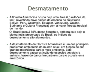  A floresta Amazônica ocupa hoje uma área 6,5 milhões de
km², revestindo nove países da América do sul (Brasil,
Bolívia, Peru, Colômbia, Equador, Venezuela, Guiana,
Suriname e Guiana Francesa) com a maior floresta tropical
do mundo.
O Brasil possui 85% dessa floresta e, embora este seja o
bioma mais preservado do Brasil, os índices de
desmatamento são alarmantes.
 A desmatamento da Floresta Amazônica é um dos principais
problemas ambientais do mundo atual, em função de sua
grande importância para o meio ambiente. Este
desmatamento causa extinção de espécies vegetais e
animais, trazendo danos irreparáveis para o ecossistema
amazônico.
 