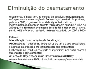  Atualmente, o Brasil tem, na medida do possível, realizado alguns
esforços para a preservação da Amazônia, o resultado foi positivo,
pois, em 2009, o governo federal divulgou dados de um
levantamento realizado na floresta (entre agosto de 2008 e julho de
2009) que o desmatamento nesse período foi o menor em 21 anos,
sendo 46% inferior ao realizado no mesmo período de 2007 a 2008.
 Fatores:
Intensificação nas operações de fiscalização;
Repressão às madeireiras, aos grileiros de terra e aos pecuaristas;
Restrição de créditos para infratores das leis ambientais;
Elaboração de uma lista contendo os municípios nos quais ocorre a
maioria dos desmatamentos;
Atuação de Organizações Não Governamentais (ONGs);
A crise financeira em 2008, diminuindo as transações comerciais.
 