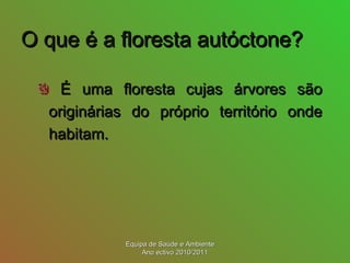 O que é a floresta autóctone?O que é a floresta autóctone?
É uma floresta cujas árvores sãoÉ uma floresta cujas árvores são
originárias do próprio território ondeoriginárias do próprio território onde
habitam.habitam.
Equipa de Saúde e AmbienteEquipa de Saúde e Ambiente
Ano ectivo 2010/2011Ano ectivo 2010/2011
 