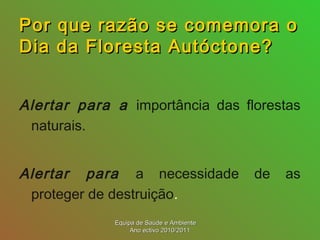Por que razão se comemora oPor que razão se comemora o
Dia da Floresta Autóctone?Dia da Floresta Autóctone?
Alertar para a importância das florestas
naturais.
Alertar para a necessidade de as
proteger de destruição.
Equipa de Saúde e AmbienteEquipa de Saúde e Ambiente
Ano ectivo 2010/2011Ano ectivo 2010/2011
 