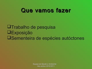 Que vamos fazerQue vamos fazer
Trabalho de pesquisa
Exposição
Sementeira de espécies autóctones
Equipa de Saúde e AmbienteEquipa de Saúde e Ambiente
Ano ectivo 2010/2011Ano ectivo 2010/2011
 