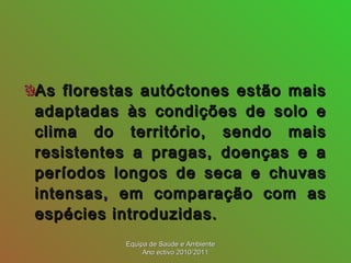 As florestas autóctones estão maisAs florestas autóctones estão mais
adaptadas às condições de solo eadaptadas às condições de solo e
clima do território, sendo maisclima do território, sendo mais
resistentes a pragas, doenças e aresistentes a pragas, doenças e a
períodos longos de seca e chuvasperíodos longos de seca e chuvas
intensas, em comparação com asintensas, em comparação com as
espécies introduzidas.espécies introduzidas.
Equipa de Saúde e AmbienteEquipa de Saúde e Ambiente
Ano ectivo 2010/2011Ano ectivo 2010/2011
 