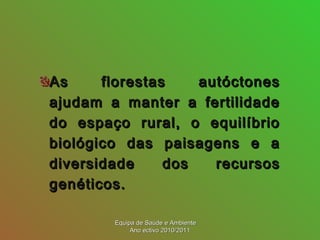As florestas autóctonesAs florestas autóctones
ajudam a manter a fertilidadeajudam a manter a fertilidade
do espaço rural, o equilíbriodo espaço rural, o equilíbrio
biológico das paisagens e abiológico das paisagens e a
diversidade dos recursosdiversidade dos recursos
genéticos.genéticos.
Equipa de Saúde e AmbienteEquipa de Saúde e Ambiente
Ano ectivo 2010/2011Ano ectivo 2010/2011
 