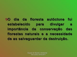 O dia da floresta autóctone foiO dia da floresta autóctone foi
estabelecido para divulgar aestabelecido para divulgar a
importância da conservação dasimportância da conservação das
florestas naturais e a necessidadeflorestas naturais e a necessidade
de as salvaguardar da destruição.de as salvaguardar da destruição.
Equipa de Saúde e AmbienteEquipa de Saúde e Ambiente
Ano ectivo 2010/2011Ano ectivo 2010/2011
 