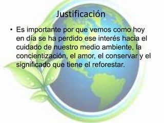 Justificación
• Es importante por que vemos como hoy
en día se ha perdido ese interés hacia el
cuidado de nuestro medio ambiente, la
concientización, el amor, el conservar y el
significado que tiene el reforestar.
 