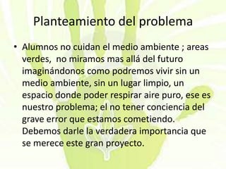 Planteamiento del problema
• Alumnos no cuidan el medio ambiente ; areas
verdes, no miramos mas allá del futuro
imaginándonos como podremos vivir sin un
medio ambiente, sin un lugar limpio, un
espacio donde poder respirar aire puro, ese es
nuestro problema; el no tener conciencia del
grave error que estamos cometiendo.
Debemos darle la verdadera importancia que
se merece este gran proyecto.
 
