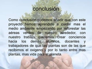 conclusión
Como conclusión podemos añadir que con este
proyecto hemos aprendido a cuidar mas el
medio ambiente empezando por reforestar las
aéreas verdes de nuestro alrededor, con
nuestro trabajo queremos crear conciencia
hacia los demás alumnos, docentes y
trabajadores de que las plantas son de las que
recibimos el oxigeno y por lo tanto entre mas
plantas, mas vida para el planeta.
 