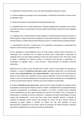 2. a integridade do sistema climático, para o bem-estar das gerações presentes e futuras;
3. a função estratégica da produção rural na recuperação e manutenção das florestas e demais formas
de vegetação nativa;
4. a função das florestas na sustentabilidade da produção agropecuária;
5. o estabelecimento de um modelo agropecuário e florestal ecologicamente sustentável, que concilie o
uso produtivo da terra e a contribuição de serviços coletivos das florestas e demais formas de vegetação
nativa privada;
6. a integração entre a Política Nacional do Meio Ambiente, a Política Nacional de Recursos Hídricos, a
Política Agrícola, o Sistema Nacional de Unidades de Conservação da Natureza, a Política de Gestão de
Florestas Públicas, a Política Nacional sobre Mudança do Clima e a Política Nacional da Biodiversidade;
7. a necessidade de fomentar a inovação para o uso sustentável, a recuperação e a preservação das
florestas e demais formas de vegetação nativa; e
Por fim, estabeleceu a responsabilidade comum de União, Estados, Distrito Federal e Municípios, em
colaboração com a sociedade civil, na criação de políticas para a preservação e restauração da
vegetação nativa e de suas funções ecológicas e sociais nas áreas urbanas e rurais. Alem disso, propôs
a criação e mobilização de incentivos jurídicos e econômicos para fomentar a preservação e a
recuperação da vegetação nativa, e para promover o desenvolvimento de atividades produtivas
sustentáveis.
Espera-se que com esta lei, fique entendido que foi criado, a partir do jogo legítimo de interesses da
sociedade, o conceito de floresta do povo para o povo, legitimando desta forma o uso das florestas
naturais pelos povos-da-floresta, pelos povos-na-floresta e pelas pessoas de fora da floresta que
apesar de não viverem nela, necessitam de seus serviços ambientais, na forma de floresta urbana e,
também, na forma de floresta plantada para recuperação de passivos ambientais por nós estabelecidos
ao longo de nossa história agrícola, industrial e do processo brasileiro de urbanização.
O conceito de floresta do povo para o povo, quando trata da “função estratégica da produção rural na
recuperação e manutenção das florestas” incorpora, também, o estabelecimento de plantações florestais
comerciais (principalmente as certificadas) que ajudarão a: (i) diminuir a pressão sobre as florestas
naturais possibilitando que estas sejam utilizadas para seus fins mais nobres como a manutenção da
biodiversidade, a prestação de serviços ambientais, e a geração de produtos biotecnológicos; (ii) gerar
energia para complementar e tornar mais limpa nossa matriz energética evitando a utilização de
madeiras de vegetação natural naturais para produção de carvão; (iii) gerar riquezas através da
exportação de papel, celulose e produtos de madeira com alto valor agregado; (iv) gerar
desenvolvimento sustentável de seu entorno através de programas de fomento florestal a pequenos
agricultores principalmente via a utilização de sistemas agroflorestais.
 