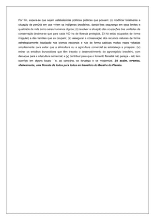 Por fim, espera-se que sejam estabelecidas políticas públicas que possam: (i) modificar totalmente a
situação de penúria em que vivem os indígenas brasileiros, dando-lhes segurança em seus limites e
qualidade de vida como seres humanos dignos; (ii) resolver a situação das ocupações das unidades de
conservação (estima-se que para cada 100 ha de floresta protegida, 23 há estão ocupados de forma
irregular) e das famílias que as ocupam; (iii) assegurar a conservação dos recursos naturais de forma
estrategicamente localizada nos biomas nacionais e não de forma caóticas muitas vezes voltadas
simplesmente para evitar que a silvicultura ou a agricultura comercial se estabeleça e prospere; (iv)
retirar os entulhos burocráticos que têm travado o desenvolvimento do agronegócio brasileiro, com
destaque para a silvicultura comercial; e (v) contribuir para que o fomento florestal não pereça – isto tem
ocorrido em alguns locais - e, ao contrário, se fortaleça e se modernize. Só assim, teremos,
efetivamente, uma floresta de todos para todos em benefício do Brasil e do Planeta.
 