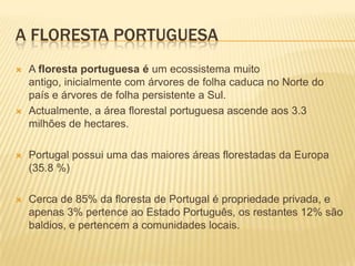 A FLORESTA PORTUGUESA
   A floresta portuguesa é um ecossistema muito
    antigo, inicialmente com árvores de folha caduca no Norte do
    país e árvores de folha persistente a Sul.
   Actualmente, a área florestal portuguesa ascende aos 3.3
    milhões de hectares.

   Portugal possui uma das maiores áreas florestadas da Europa
    (35.8 %)

   Cerca de 85% da floresta de Portugal é propriedade privada, e
    apenas 3% pertence ao Estado Português, os restantes 12% são
    baldios, e pertencem a comunidades locais.
 