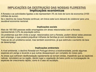 IMPLICAÇÕES DA DESTRUIÇÃO DAS NOSSAS FLORESTAS
                              Implicações económicas
A floresta e as actividades ligadas a ela representam 3% do bolo de lucro da economia (3100
milhões de euros).
Se o declínio da nossa floresta continuar, em breve este lucro deixará de colaborar para uma
saudável economia nacional.

                                     Implicações sociais
Mais de 160 000 pessoas estão empregados em áreas relacionadas com a floresta,
representando 3,3% da população activa.
Os problemas que têm vindo a surgir, relacionados com a floresta, podem deixar estas pessoas
sem emprego, o que poderá prejudicar milhares de famílias já com rendimentos baixos.
Trata-se de um problema social, mas também económico, já que estimula o aumento da taxa
de desemprego.

                                      Implicações ambientais
A nível ambiental, o declínio florestal em Portugal diminui a biodiversidade, pondo algumas
espécies em perigo e levando a que outras desapareçam por completo do nosso país.
As áreas que sofreram desflorestação rapidamente se tornam áridas, impedindo que as espécies
nativas reinstalem-se na região, dando lugar a vegetação de baixo porte ou à propagação de
espécies de crescimento rápido, como é o caso do eucalipto.
 