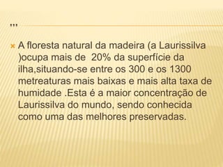 …
 A floresta natural da madeira (a Laurissilva
)ocupa mais de 20% da superfície da
ilha,situando-se entre os 300 e os 1300
metreaturas mais baixas e mais alta taxa de
humidade .Esta é a maior concentração de
Laurissilva do mundo, sendo conhecida
como uma das melhores preservadas.
 
