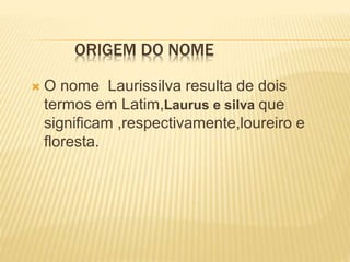 ORIGEM DO NOME
 O nome Laurissilva resulta de dois
termos em Latim,Laurus e silva que
significam ,respectivamente,loureiro e
floresta.
 
