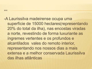 …
-A Laurissilva madeirense ocupa uma
superfície de 15000 hectares(representando
20% do total da ilha), nas encostas viradas
a norte, revestindo de forma luxuriante as
íngremes vertentes e os profundos e
alcantilados vales do remoto interior,
representando nos nossos dias a mais
extensa e a melhor conservada Laurissilva
das ilhas atlânticas
 