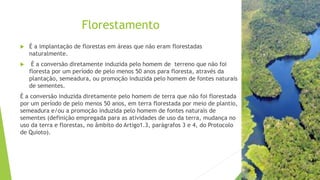 Florestamento
 É a implantação de florestas em áreas que não eram florestadas
naturalmente.
 É a conversão diretamente induzida pelo homem de terreno que não foi
floresta por um período de pelo menos 50 anos para floresta, através da
plantação, semeadura, ou promoção induzida pelo homem de fontes naturais
de sementes.
É a conversão induzida diretamente pelo homem de terra que não foi florestada
por um período de pelo menos 50 anos, em terra florestada por meio de plantio,
semeadura e/ou a promoção induzida pelo homem de fontes naturais de
sementes (definição empregada para as atividades de uso da terra, mudança no
uso da terra e florestas, no âmbito do Artigo1.3, parágrafos 3 e 4, do Protocolo
de Quioto).
 