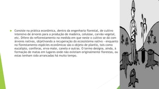  Consiste na prática econômica, dentro da engenharia florestal, de cultivo
intensivo de árvores para a produção de madeira, celulose, carvão vegetal,
etc. Difere do reflorestamento na medida em que neste o cultivo se dá com
árvores nativas, objetivando a recuperação do ecossistema nativo - enquanto
no florestamento espécies econômicas são o objeto de plantio, tais como
eucalipto, coníferas, erva-mate, canela e outras. O termo designa, ainda, à
formação de matas em lugares onde não existiam originalmente florestas, ou
estas tenham sido arrancadas há muito tempo.
 