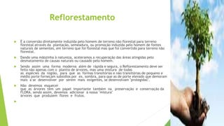 Reflorestamento
 É a conversão diretamente induzida pelo homem de terreno não florestal para terreno
florestal através da plantação, semeadura, ou promoção induzida pelo homem de fontes
naturais de sementes, em terreno que foi florestal mas que foi convertido para terreno não
florestal.
 Dando uma mãozinha à natureza, aceleramos a recuperação das áreas atingidas pelo
desmatamento de causas naturais ou causado pelo homem.
 Sendo assim uma forma moderna além de rápida e segura, o Reflorestamento deve ser
feito não apenas com o plantio de árvores, mas uma mistura de todas
as espécies da região, para que as formas transitórias e não transitórias de pequeno e
médio porte forneçam subsídios por ex. sombra, para que as de porte elevado que demoram
mais a se desenvolver por serem mais exigentes, se desenvolvam "protegidas".
 Não devemos esquecer
que as árvores têm um papel importante também na preservação e conservação da
FLORA, sendo assim, devemos adicionar à nossa "mistura"
árvores que produzem flores e frutos.

 