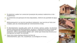  Os objetivos podem ser comerciais (produção de produtos madeireiros e não-
madeireiros)
 ou ambientais (recuperação de áreas degradadas, melhoria da qualidade da água,
etc.)

Reflorestamento é um ato de consciência ambiental, mas tem de ser feito com
cuidado, pois seu resultado pode sair extremamente errado.

 O desmatamento causado pela corte de árvores nativas, usadas nos diversos
setores industriais de beneficiamento, ou pura e simplesmente para a produção
de carvão vegetal tem causado sérios problemas à natureza e ao nosso meio
ambiente, como o aquecimento global, sem contar que muitas das árvores já se
extinguiram ou estão em extinção.
 Nesta área nossa empresa oferece serviços de
reflorestamento para fins econômicos ou ecológicos em áreas:
 