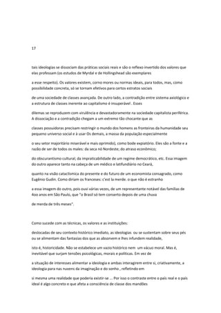 17
tais ideologias se dissociam das práticas sociais reais e são o reflexo invertido dos valores que
elas professam (os estudos de Myrdal e de Hollingshead são exemplares
a esse respeito). Os valores existem, corno mores ou normas ideais, para todos, mas, como
possibilidade concreta, só se tornam efetivos para certos estratos sociais
de uma sociedade de classes avançada. De outro lado, a contradição entre sistema axiológico e
a estrutura de classes inerente ao capitalismo é insuperável . Esses
dilemas se reproduzem com virulência e devastadoramente na sociedade capitalista periférica.
A dissociação e a contradição chegam a um extremo tão chocante que as
classes possuidoras precisam restringir o mundo dos homens as fronteiras da humanidade seu
pequeno universo social e à usar Os demais, a massa da população especialmente
o seu setor majoritário miserável e mais oprimido), como bode expiatório. Eles são a fonte e a
razão de ser de todos os males: da seca nó Nordeste; do atraso econômico;
do obscurantismo cultural; da impraticabilidade de um regime democrático, etc. Essa imagem
do outro aparece tanto na cabeça de um médico e latifundiário no Ceará,
quanto na visão cataclísmica do presente e do futuro de um economista consagrado, como
Eugênio Gudin. Como diriam os franceses: c'est la merde. o que não é estranho
a essa imagem do outro, pois ouvi várias vezes, de um representante notável das famílias de
4oo anos em São Paulo, que "o Brasil só tem conserto depois de uma chuva
de merda de três meses".
Como sucede com as técnicas, os valores e as instituições:
deslocadas de seu contexto histórico imediato, as ideologias ou se sustentam sobre seus pés
ou se alimentam das fantasias dos que as absorvem e lhes infundem realidade,
isto é, historicidade. Não se estabelece um vazio histórico nem um vácuo moral. Mas é,
inevitável que surjam tensões psicológicas, morais e políticas. Em vez de
a situação de interesses alimentar a ideologia e ambas interagirem entre si, criativamente, a
ideologia para nas nuvens da imaginação e do sonho , refletindo em
si mesma uma realidade que poderia existir-se ... Por isso o contraste entre o país real e o país
ideal é algo concreto e que afeta a consciência de classe dos mandões
 