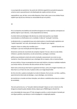 e sua propensão ao quixotismo. Seu ponto de referência egocêntrico procede do pequeno
universo social a que pertencem e da idealização das nações centrais e de sua
superpotência, que, de fato, nunca estão dispostas a fazer tudo o que os seus aliados fracos
supõem que seja do seu interesse ou necessidade de por em prática.
18
Por ai se desenha uma dialética da consciência burguesa em muitos aspectos contraposta ao
padrão original e que é decisivo , muito dependente da retórica.
A versão retórica da ideologia é tão decisiva (ou ainda mais) quanto a sua relação
racionalizadora ou falsificadora com a realidade. A idéia de "revolução" da direita,
na década de 6o, e a suposição de que seria viável acelerar a transformação capitalista com
"capital importado" sem mais, são exemplos claros. Ninguém quer enganar
ninguém. Estava na cabeça dos mandões que e estarão fazendo uma
revolução e que essa revolução permita engrenar o raspas
dinamismo centrais do crescimento do complexo imperial: Tal coe o não era só de chefes
militares e grandes empresários; era de economistas, sociólogos e cientistas
políticos que produziam a teoria da contra-revolução, assessoravam-na e eram os seus
mandarins. Esses fatos patenteiam que a ideologia não se evapora, não se metamorfoseia
em pura retórica. Só que na perspectiva de nosso solo histórico, ela possui realidade mediante
sua versão retórica. Os homens não são senhores da fala. O que eles
falam toma conta do que eles fazem ou gostariam de fazer, como uma imagem invertida e um
falso fazer ou um fazer de conta. A palavra volta a ser magia desprendida
do rito e do mito. a palavra revolução é um abre-te-Sésamo. Ela é um ato e um fato. a política ,
aparentemente divorciada da ideologia , é pura ideologia, uma tentativa
de transformar o mundo com boas intenções, sem alterar a substância das coisas (e a ordem
da sociedade).
Na outra ponta do arco, na "luta pela redemocratizaçâo" depara-se com o mesmo nó. No
âmago da campanha pelas eleições diretas, depois que o PMDB lograra infundir-lhe
uma intensidade de massa que o PT não conseguira sozinho, o centro do palco é tomado por
uma figura patética, cuja doença e morte empolgaram a imaginação popular.
 
