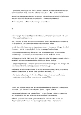 o "presidente", referido por essa crônica generosa como um grande presidente e o único que
se imporia como "o maior presidente de todos" não cultivou a "frase revolucionária"
de mão invertida mas tramou o pacto conservador mais ardiloso de uma história riquíssima em
ardis. Um pacto com várias pontas. Uma recaptura a integridade da revolução
afirmando explícita e enfaticamente a intenção de reconduzi-la
19
por sua vocação democrática! No combate à ditadura, o fiel da balança seria dado pelo fulcro
político que esta erigira como seu
marco histórico. As outras três pontas representavam articulações de interesses econômicos,
sociais e políticos. O braço militar se desarmaria, continuando, porém,
por trás da presidência, como uma retaguarda pronta para o ataque se os "inimigos da ordem"
chegassem a se erigir em um obstáculo efetivo. A cúpula política do principal
partido da oposição em aliança democrática com os liberais do regime , que finalmente,
descobriam que o seu ardor revolucionário renderia maiores dividendos se eles
continuassem a testa do governo. Por fim, o braço civil, que se desengajara antes dos militares,
deixando o regime sem uma base social de sustentação política, abraçou
a composição política que garantia ao grande capital nacional e estrangeiro uma transição sem
ousadias e sem turbulências. Isso queria dizer simplesmente, que a
ditadura não seria desmantelada e que ela serviria de guia a uma democratização sui generis,
que sairia das entranhas do regime , como sangue do seu sangue. Os
militares , desde Geisel e principalmente sob Figueiredo , sonharam com essa forma de
transição , que convertia o Brasil em uma imensa bacia de Pilatos .
Não era uma vitória da democracia, era uma nova derrota do republicanismo e um conchavo
descarado, o qual escorava a "transição lenta, gradual e segura" que fora
arquitetada pela ditadura, mas que os militares e os seus aliados se mostraram impotentes
para conquistar em uma fase de declínio de sua autoridade e do seu poder.
O delírio, aparece na plenitude da "política tradicional" como uma obra de arte. Não
chegamos a ter um Maquiavel, mas os vários príncipes da política e das manobras
 