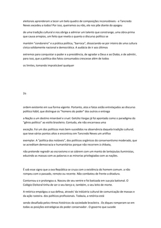 eleitorais aprenderam a tecer um belo quadro de composições inconcebíveis - e Tancredo
Neves excedeu a todos! Por isso, queiramos ou não, ele nos põe diante do apogeu
de uma tradição cultural e nos obriga a admirar um talento que constrange, uma obra-prima
que causa arrepios, um feito que revela o quanto o díscurso político se
mantém "condoreiro" e a prática política, "barroca", dissociando-se por inteiro de uma cultura
cívica solidamente nacional e democrática. A audácia de ir aos últimos
extremos para conquistar o poder e a presidência, de agradar a Deus e ao Diabo, e de admitir,
para isso, que a política dos fatos consumados crescesse além de todos
os limites, tomando impraticável qualquer
2o
ordem existente em sua forma vigente. Portanto, atos e fatos estão entrelaçados ao discurso
político hábil, que distingue os "homens do poder" dos outros e entrega
a Nação a um destino miserável e cruel. Getúlio Vargas já foi apontado como o paradigma do
"gênio político" ao estilo brasileiro. Contudo, ele não encarnava uma
exceção. Foi um dos políticos mais bem-sucedidos na observância daquela tradição cultural,
que teve vários pontos altos e encontrou em Tancredo Neves um artífice
exemplar. A "política dos notáveis", dos políticos orgânicos do conservantismo moderado, que
se acreditam democracia e humanitários porque não recorrem à chibata,
não pretende regredir ao escravismo e se cobrem com um manto de lantejoulas iluministas,
eduzindo as massas com as palavras e as minorias privilegiadas com as nações.
É sob esse signo que a ova República se cruza com a existência do homem comum. a não
rompeu com o passado, remoto ou recente. Não combateu de frente a ditadura.
Contornou-a e prolongou-a. Nasceu de seu ventre e foi batizada em sua pia batismal. O
Colégio Eleitoral tinha de ser o seu berço e, também, o seu leito de morte.
A retórica empolgou a sua defesa, através' da indústria cultural de comunicação de massas e
da ação rasteira. dos políticos profissionais. Todavia, a retórica está
sendo desafiada pelos ritmos históricos da sociedade brasileira . Os diques romperam-se em
todas as posições estratégicas do poder conservador . O governo que sucede
 