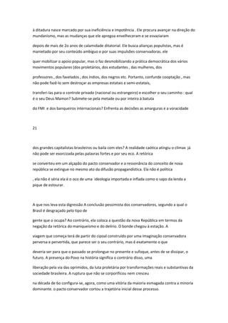 à ditadura nasce marcado por sua ineficiência e impotência . Ele procura avançar na direção do
mundanismo, mas as mudanças que ele apregoa envelheceram e se esvaziaram
depois de mais de 2o anos de calamidade ditatorial. Ele busca alianças populistas, mas é
manietado por seu conteúdo ambíguo e por suas impulsões conservadoras. ele
quer mobilizar o apoio popular, mas o faz desmobilizando a prática democrática dos vários
movimentos populares (dos proletários, dos estudantes , das mulheres, dos
professores , dos favelados , dos índios, dos negros etc. Portanto, confunde cooptação , mas
não pode fazê-lo sem destroçar as empresas estatais e semi-estatais,
transferi-las para o controle privado (nacional ou estrangeiro) e escolher o seu caminho : qual
é o seu Deus Mamon? Submete-se pela metade ou por inteiro à batuta
do FMI e dos banqueiros internacionais? Enfrenta as decisões as amarguras e a voracidade
21
dos grandes capitalistas brasileiros ou baila com eles? A realidade caótica atingiu o clímax já
não pode ser exorcizada pelas palavras fortes e por seu eco. A retórica
se converteu em um alçapão do pacto conservador e a ressonância do conceito de nova
república se extingue no mesmo ato da difusão propagandística. Ela não é política
, ela não é séria ela é o oco de uma ideologia importada e inflada como o sapo da lenda a
pique de estourar.
A que nos leva esta digressão A conclusão pessimista dos conservadores, segundo a qual o
Brasil é desgraçado pelo tipo de
gente que o ocupa? Ao contrário, ela coloca a questão da nova República em termos da
negação da retórica do maniqueísmo e do delírio. O bonde chegou à estação. A
viagem que começa terá de partir do cipoal construído por uma imaginação conservadora
perversa e pervertida, que parece ser o seu contrário, mas é exatamente o que
deveria ser para que o passado se prolongue no presente e sufoque, antes de se dissipar, o
futuro. A presença do Povo na história significa o contrário disso, uma
liberação pela via das oprimidos, da luta proletária por transformações reais e substantivas da
sociedade brasileira. A ruptura que não se corporìficou nem cresceu
na década de 6o configura-se, agora, como uma vitória da maioria esmagada contra a minoria
dominante. o pacto conservador cortou a trajetória inicial desse processo.
 