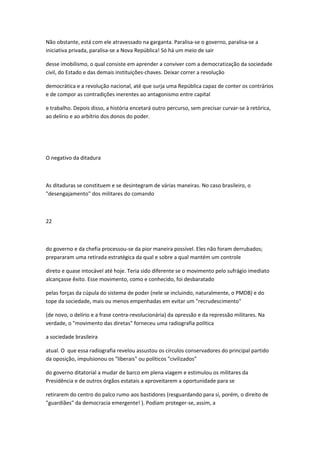 Não obstante, está com ele atravessado na garganta. Paralisa-se o governo, paralisa-se a
iniciativa privada, paralisa-se a Nova República! Só há um meio de sair
desse imobilismo, o qual consiste em aprender a conviver com a democratização da sociedade
civil, do Estado e das demais instituições-chaves. Deixar correr a revolução
democrática e a revolução nacional, até que surja uma República capaz de conter os contrários
e de compor as contradições inerentes ao antagonismo entre capital
e trabalho. Depois disso, a história encetará outro percurso, sem precisar curvar-se à retórica,
ao delírio e ao arbítrio dos donos do poder.
O negativo da ditadura
As ditaduras se constituem e se desintegram de várias maneiras. No caso brasileiro, o
"desengajamento" dos militares do comando
22
do governo e da chefia processou-se da pior maneira possível. Eles não foram derrubados;
prepararam uma retirada estratégica da qual e sobre a qual mantém um controle
direto e quase intocável até hoje. Teria sido diferente se o movimento pelo sufrágio imediato
alcançasse êxito. Esse movimento, como e conhecido, foi desbaratado
pelas forças da cúpula do sistema de poder (nele se incluindo, naturalmente, o PMDB) e do
tope da sociedade, mais ou menos empenhadas em evitar um "recrudescimento"
(de novo, o delírio e a frase contra-revolucionária) da opressão e da repressão militares. Na
verdade, o "movimento das diretas" forneceu uma radiografia política
a sociedade brasileira
atual. O que essa radiografia revelou assustou os círculos conservadores do principal partido
da oposição, impulsionou os "liberais" ou políticos "civilizados"
do governo ditatorial a mudar de barco em plena viagem e estimulou os militares da
Presidência e de outros órgãos estatais a aproveitarem a oportunidade para se
retirarem do centro do palco rumo aos bastidores (resguardando para si, porém, o direito de
"guardiães" da democracia emergente! ). Podiam proteger-se, assim, a
 