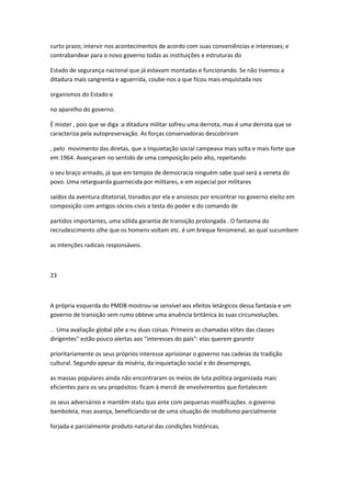 curto prazo; intervir nos acontecimentos de acordo com suas conveniências e interesses; e
contrabandear para o novo governo todas as instituições e estruturas do
Estado de segurança nacional que já estavam montadas e funcionando. Se não tivemos a
ditadura mais sangrenta e aguerrida, coube-nos a que ficou mais enquistada nos
organismos do Estado e
no aparelho do governo.
É mister , pois que se diga :a ditadura militar sofreu uma derrota, mas é uma derrota que se
caracteriza pela autopreservação. As forças conservadoras descobriram
, pelo movimento das diretas, que a inquietação social campeava mais solta e mais forte que
em 1964. Avançaram no sentido de uma composição pelo alto, repeitando
o seu braço armado, já que em tempos de democracia ninguém sabe qual será a veneta do
povo. Uma retarguarda guarnecida por militares, e em especial por militares
saídos da aventura ditatorial, tisnados por ela e ansiosos por encontrar no governo eleito em
composição com antigos sócios-civis a testa do poder e do comando de
partidos importantes, uma sólida garantia de transição prolongada . O fantasma do
recrudescimento olhe que os homens voltam etc. é um breque fenomenal, ao qual sucumbem
as intenções radicais responsáveis.
23
A própria esquerda do PMDB mostrou-se sensível aos efeitos letárgicos dessa fantasia e um
governo de transição sem rumo obteve uma anuência britânica às suas circunvoluções.
. . Uma avaliação global põe a nu duas coisas. Primeiro as chamadas elites das classes
dirigentes" estão pouco alertas aos "interesses do país": elas querem garantir
prioritariamente os seus próprios interesse aprisionar o governo nas cadeias da tradição
cultural. Segundo apesar da miséria, da inquietação social e do desemprego,
as massas populares ainda não encontraram os meios de luta política organizada mais
eficientes para os seu propósitos: ficam à mercê de envolvimentos que fortalecem
os seus adversários e mantêm statu quo ante com pequenas modificações. o governo
bamboleia, mas avança, beneficiando-se de uma situação de imobilismo parcialmente
forjada e parcialmente produto natural das condições históricas.
 